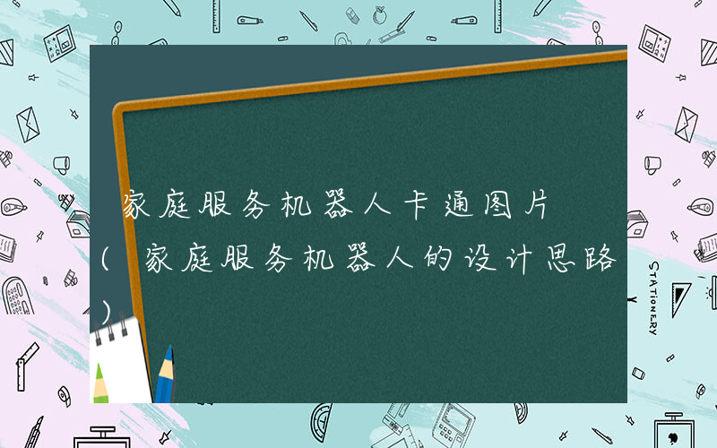 家庭服务机器人卡通图片 (家庭服务机器人的设计思路)